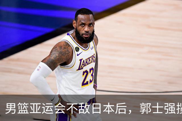 男篮亚运会不敌日本后，郭士强揽责难服众，只有王治郅敢说大实话